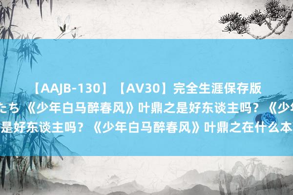 【AAJB-130】【AV30】完全生涯保存版 永遠なる淫舞 美しき女神たち 《少年白马醉春风》叶鼎之是好东谈主吗？《少年白马醉春风》叶鼎之在什么本领出现