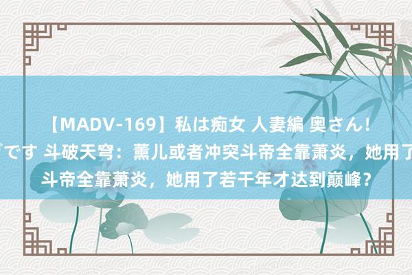 【MADV-169】私は痴女 人妻編 奥さん！股間の刺激が強すぎです 斗破天穹：薰儿或者冲突斗帝全靠萧炎，她用了若干年才达到巅峰？