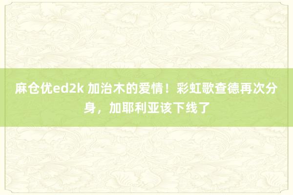 麻仓优ed2k 加治木的爱情！彩虹歌查德再次分身，加耶利亚该下线了