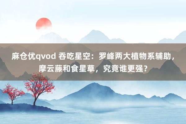 麻仓优qvod 吞吃星空：罗峰两大植物系辅助，摩云藤和食星草，究竟谁更强？