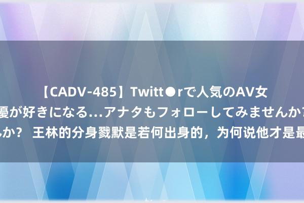 【CADV-485】Twitt●rで人気のAV女優 SNSでますますAV女優が好きになる…アナタもフォローしてみませんか？ 王林的分身戮默是若何出身的，为何说他才是最爱李慕婉的东说念主呢？