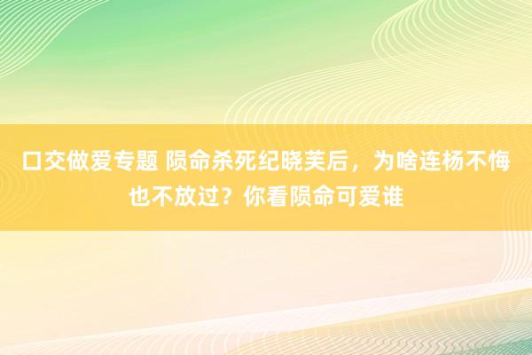 口交做爱专题 陨命杀死纪晓芙后，为啥连杨不悔也不放过？你看陨命可爱谁