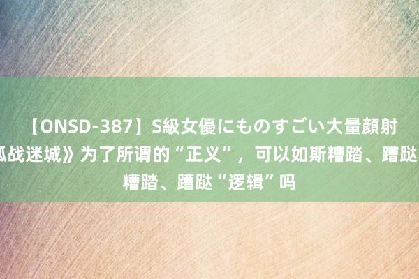 【ONSD-387】S級女優にものすごい大量顔射4時間 《孤战迷城》为了所谓的“正义”，可以如斯糟踏、蹧跶“逻辑”吗