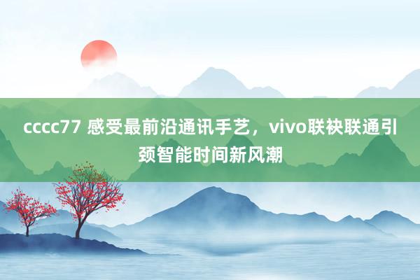 cccc77 感受最前沿通讯手艺，vivo联袂联通引颈智能时间新风潮