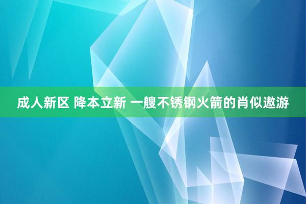 成人新区 降本立新 一艘不锈钢火箭的肖似遨游