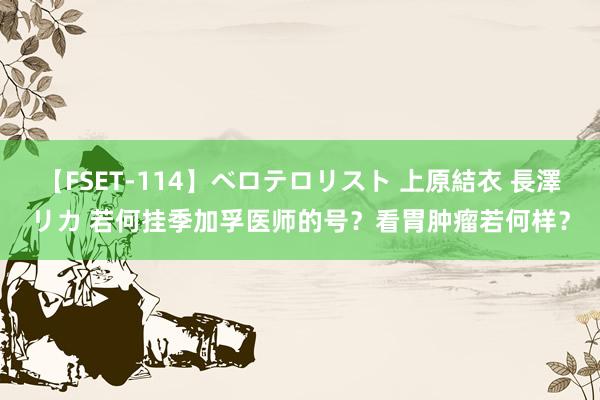 【FSET-114】ベロテロリスト 上原結衣 長澤リカ 若何挂季加孚医师的号？看胃肿瘤若何样？