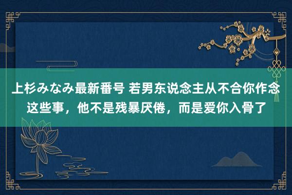 上杉みなみ最新番号 若男东说念主从不合你作念这些事，他不是残暴厌倦，而是爱你入骨了