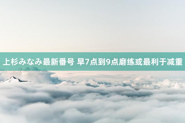 上杉みなみ最新番号 早7点到9点磨练或最利于减重