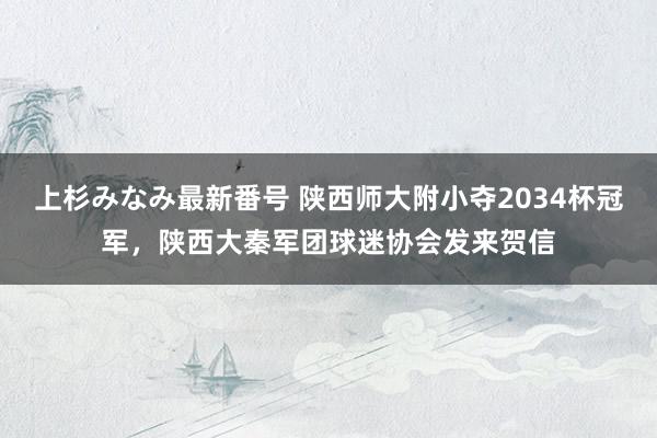 上杉みなみ最新番号 陕西师大附小夺2034杯冠军，陕西大秦军团球迷协会发来贺信