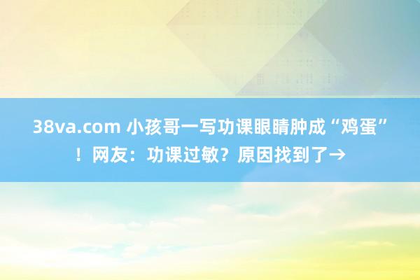 38va.com 小孩哥一写功课眼睛肿成“鸡蛋”！网友：功课过敏？原因找到了→