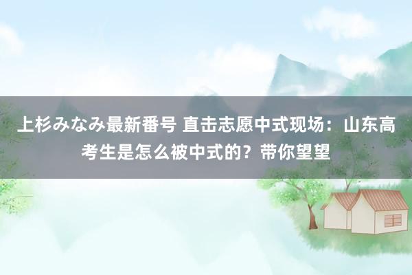 上杉みなみ最新番号 直击志愿中式现场：山东高考生是怎么被中式的？带你望望