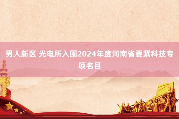 男人新区 光电所入围2024年度河南省要紧科技专项名目