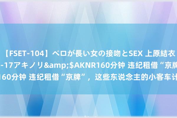 【FSET-104】ベロが長い女の接吻とSEX 上原結衣</a>2008-01-17アキノリ&$AKNR160分钟 违纪租借“京牌”，这些东说念主的小客车计议被作废