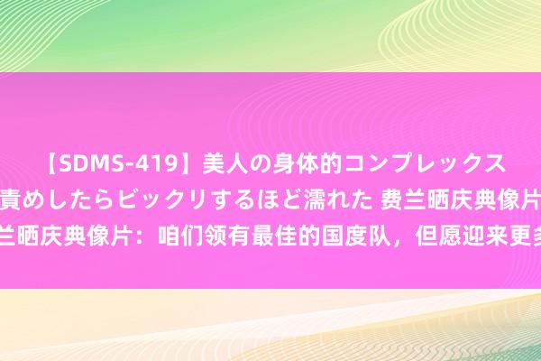 【SDMS-419】美人の身体的コンプレックスを、じっくり弄って羞恥責めしたらビックリするほど濡れた 费兰晒庆典像片：咱们领有最佳的国度队，但愿迎来更多这么的日子