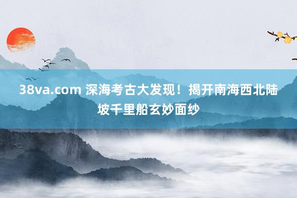 38va.com 深海考古大发现！揭开南海西北陆坡千里船玄妙面纱