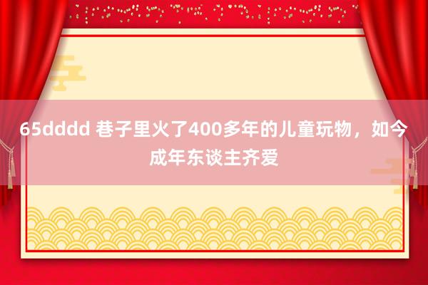 65dddd 巷子里火了400多年的儿童玩物，如今成年东谈主齐爱