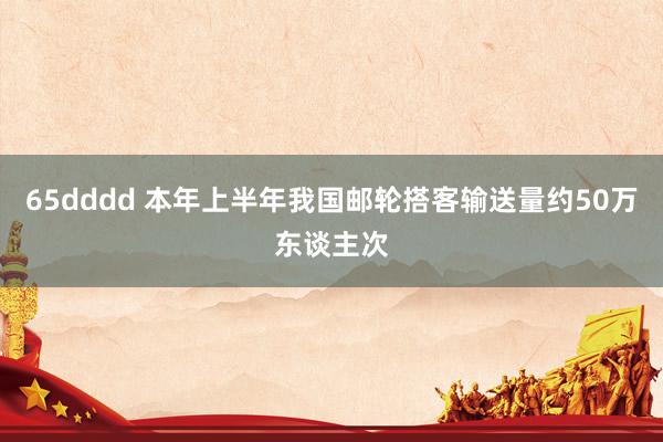 65dddd 本年上半年我国邮轮搭客输送量约50万东谈主次