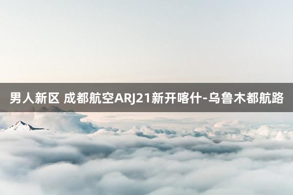 男人新区 成都航空ARJ21新开喀什-乌鲁木都航路