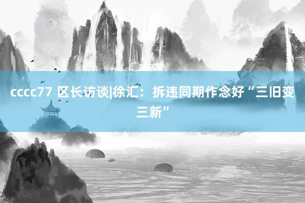 cccc77 区长访谈|徐汇：拆违同期作念好“三旧变三新”