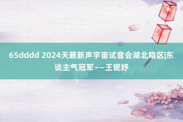 65dddd 2024天籁新声宇宙试音会湖北唱区|东谈主气冠军——王铌妤