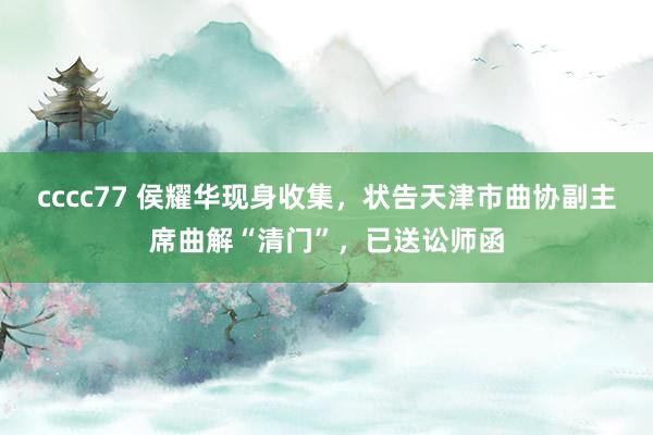 cccc77 侯耀华现身收集，状告天津市曲协副主席曲解“清门”，已送讼师函