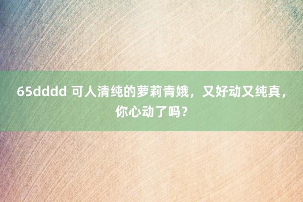 65dddd 可人清纯的萝莉青娥，又好动又纯真，你心动了吗？