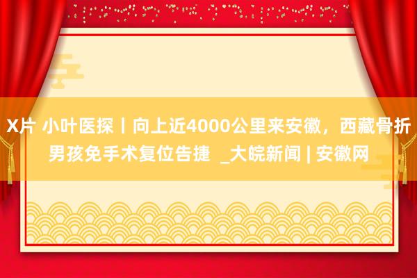 X片 小叶医探丨向上近4000公里来安徽，西藏骨折男孩免手术复位告捷  _大皖新闻 | 安徽网