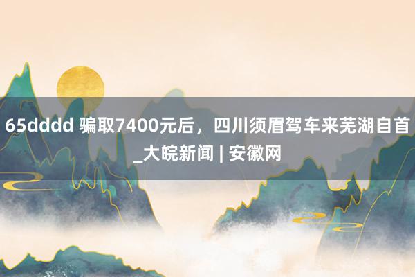 65dddd 骗取7400元后，四川须眉驾车来芜湖自首_大皖新闻 | 安徽网