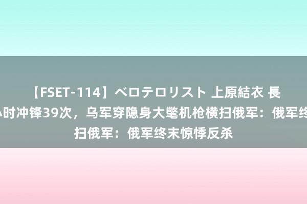 【FSET-114】ベロテロリスト 上原結衣 長澤リカ 24小时冲锋39次，乌军穿隐身大氅机枪横扫俄军：俄军终末惊悸反杀