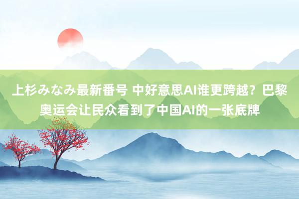 上杉みなみ最新番号 中好意思AI谁更跨越？巴黎奥运会让民众看到了中国AI的一张底牌