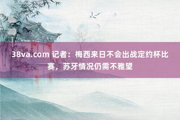 38va.com 记者：梅西来日不会出战定约杯比赛，苏牙情况仍需不雅望