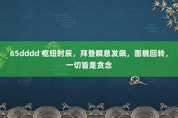 65dddd 枢纽时辰，拜登瞬息发飙，面貌回转，一切皆是贪念