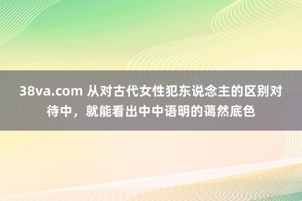 38va.com 从对古代女性犯东说念主的区别对待中，就能看出中中语明的蔼然底色