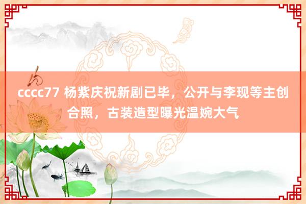 cccc77 杨紫庆祝新剧已毕，公开与李现等主创合照，古装造型曝光温婉大气