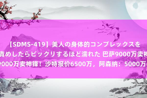 【SDMS-419】美人の身体的コンプレックスを、じっくり弄って羞恥責めしたらビックリするほど濡れた 巴萨9000万卖神锋！沙特报价6500万，阿森纳：5000万+10号球衣