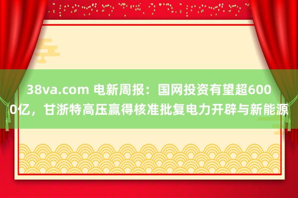 38va.com 电新周报：国网投资有望超6000亿，甘浙特高压赢得核准批复电力开辟与新能源