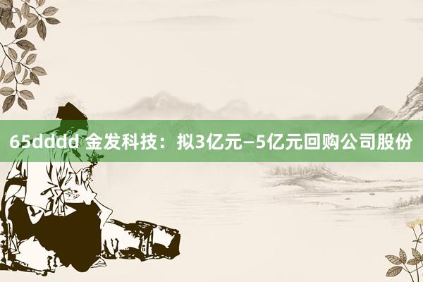 65dddd 金发科技：拟3亿元—5亿元回购公司股份