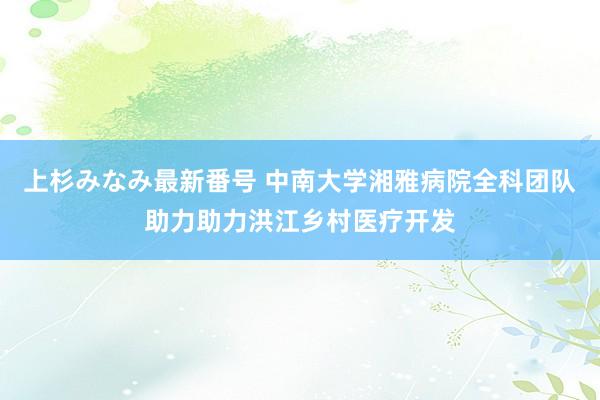 上杉みなみ最新番号 中南大学湘雅病院全科团队助力助力洪江乡村医疗开发