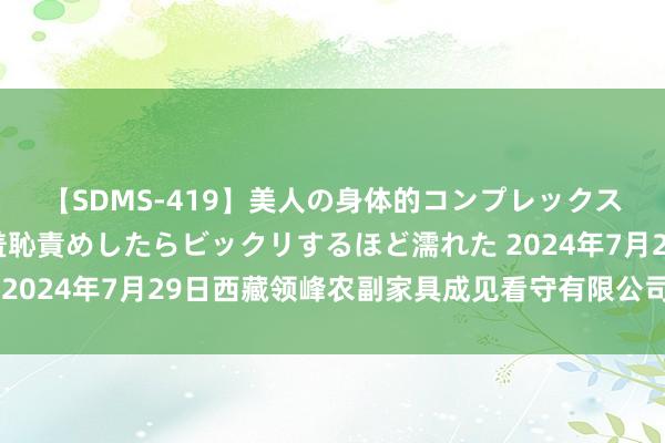 【SDMS-419】美人の身体的コンプレックスを、じっくり弄って羞恥責めしたらビックリするほど濡れた 2024年7月29日西藏领峰农副家具成见看守有限公司价钱行情