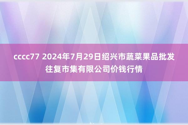 cccc77 2024年7月29日绍兴市蔬菜果品批发往复市集有限公司价钱行情