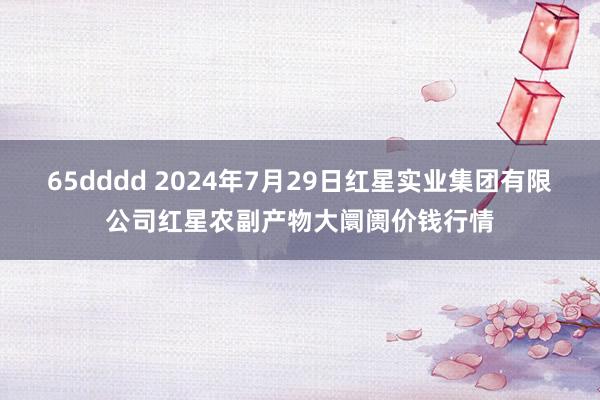 65dddd 2024年7月29日红星实业集团有限公司红星农副产物大阛阓价钱行情