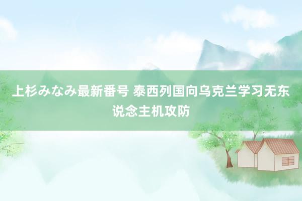 上杉みなみ最新番号 泰西列国向乌克兰学习无东说念主机攻防