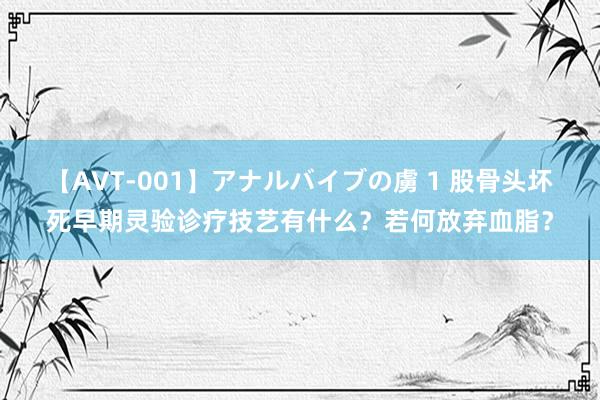 【AVT-001】アナルバイブの虜 1 股骨头坏死早期灵验诊疗技艺有什么？若何放弃血脂？