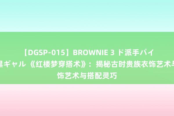 【DGSP-015】BROWNIE 3 ド派手パイパン強め黒ギャル 《红楼梦穿搭术》：揭秘古时贵族衣饰艺术与搭配灵巧