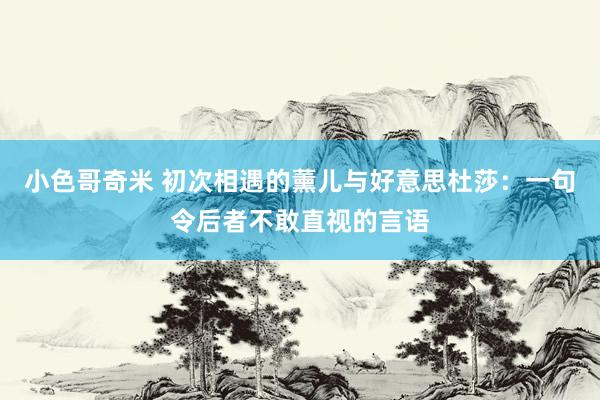 小色哥奇米 初次相遇的薰儿与好意思杜莎：一句令后者不敢直视的言语