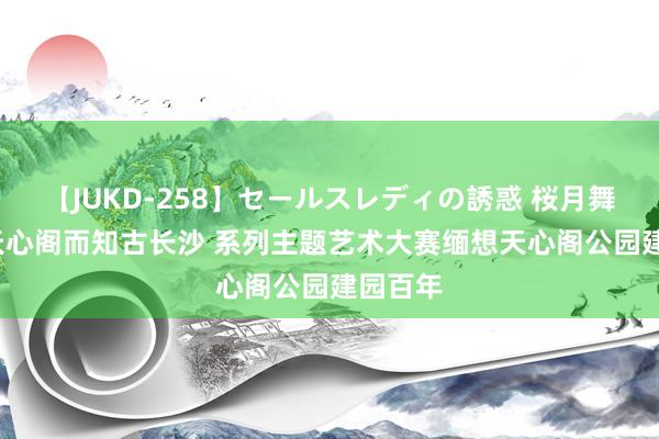 【JUKD-258】セールスレディの誘惑 桜月舞 他 登天心阁而知古长沙 系列主题艺术大赛缅想天心阁公园建园百年