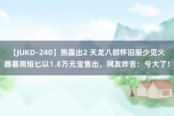 【JUKD-240】熟露出2 天龙八部怀旧服少见火器暮雨短匕以1.8万元宝售出，网友咋舌：亏大了！