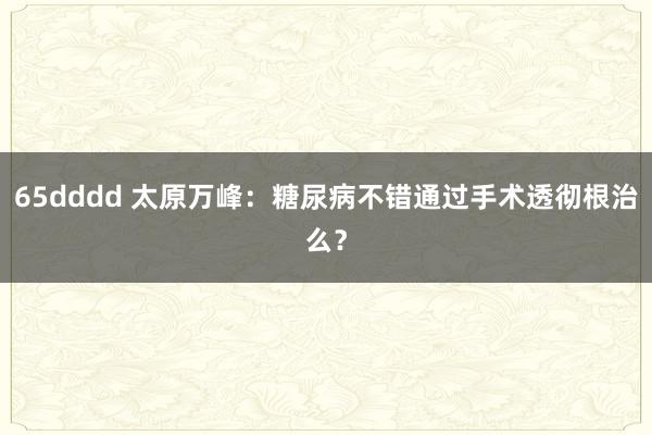 65dddd 太原万峰：糖尿病不错通过手术透彻根治么？