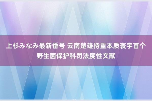 上杉みなみ最新番号 云南楚雄持重本质寰宇首个野生菌保护科罚法度性文献