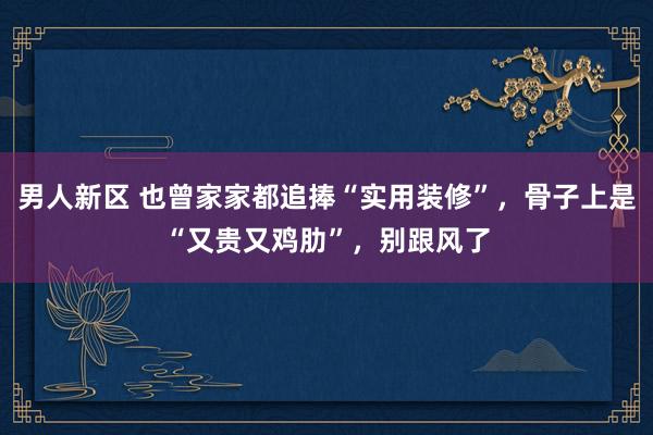 男人新区 也曾家家都追捧“实用装修”，骨子上是“又贵又鸡肋”，别跟风了